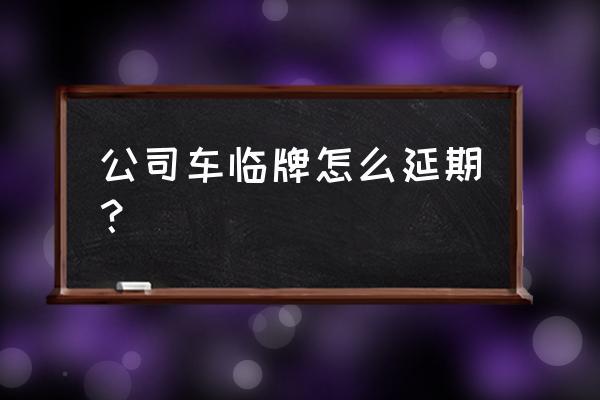 车管所不上班怎么办理临牌 公司车临牌怎么延期？