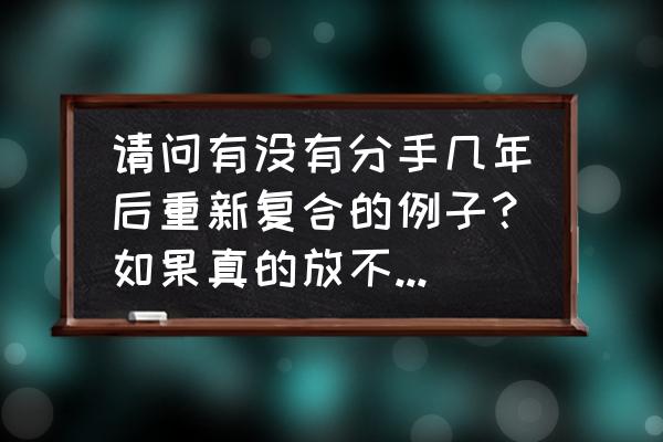 分手后又复合的感情能走到最后吗 请问有没有分手几年后重新复合的例子？如果真的放不下，有没有可能继续？