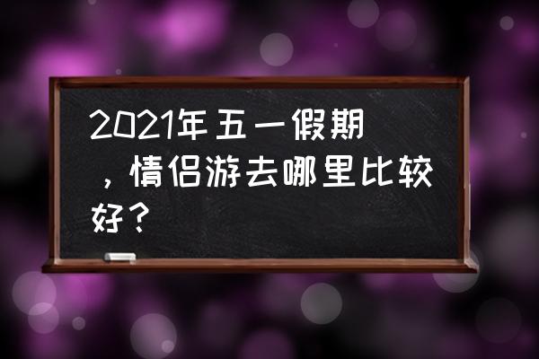 情侣寒假旅游去哪里最好 2021年五一假期，情侣游去哪里比较好？