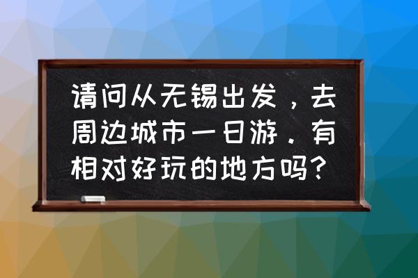 无锡一日游最佳方案 请问从无锡出发，去周边城市一日游。有相对好玩的地方吗？