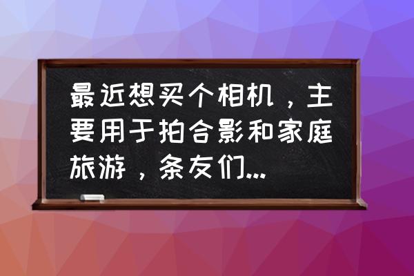 怎么拍旅行照好看 最近想买个相机，主要用于拍合影和家庭旅游，条友们给个建议？