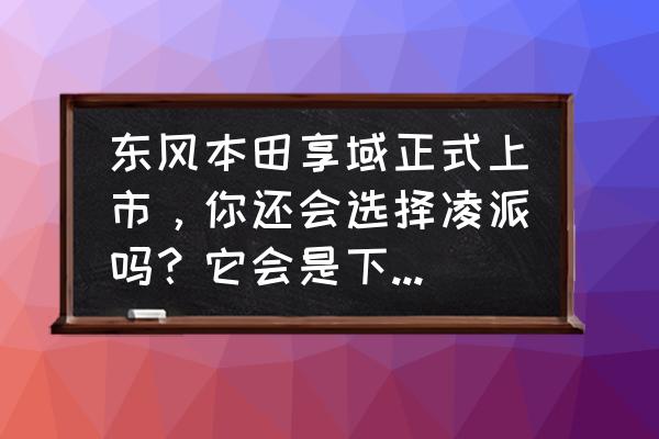 本田享域和思域选哪个好 东风本田享域正式上市，你还会选择凌派吗？它会是下一款思域吗？