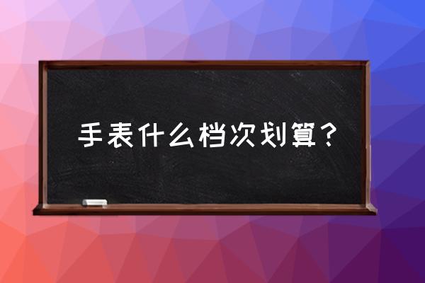 关于腕表的档次与品牌你知道几点 手表什么档次划算？