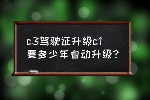 c3驾驶证升级c1怎么做 c3驾驶证升级c1要多少年自动升级？