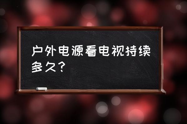 户外移动电源买多大合适 户外电源看电视持续多久？