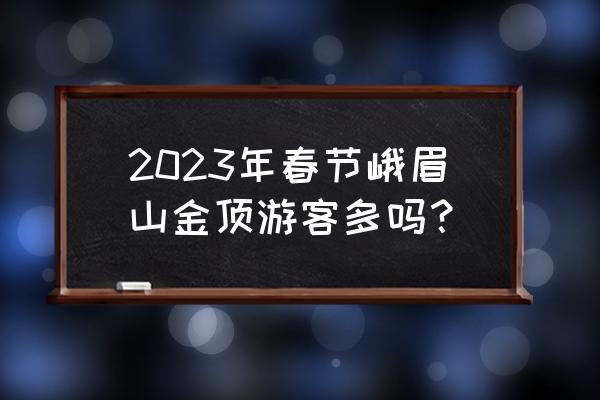 去峨眉山拜佛需要注意什么 2023年春节峨眉山金顶游客多吗？