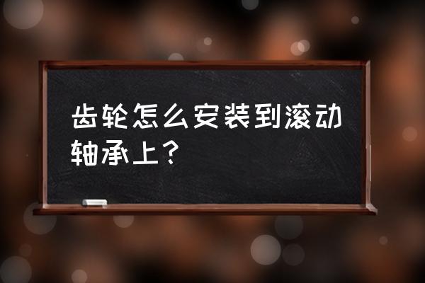 滚动轴承三种安装方法 齿轮怎么安装到滚动轴承上？