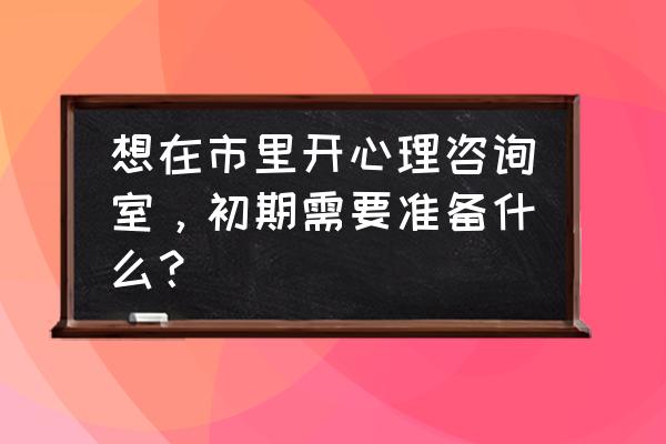 智能心理咨询设备 想在市里开心理咨询室，初期需要准备什么？