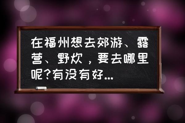 福州有适合海边露营的地方 在福州想去郊游、露营、野炊，要去哪里呢?有没有好的建议?谢谢？